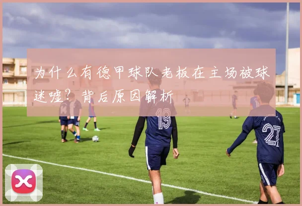 为什么有德甲球队老板在主场被球迷嘘？背后原因解析