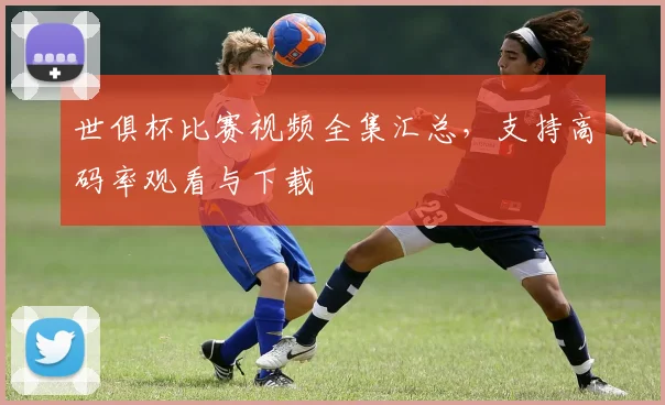 世俱杯比赛视频全集汇总,支持高码率观看与下载