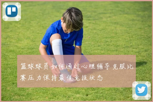 篮球球员如何通过心理辅导克服比赛压力保持最佳竞技状态