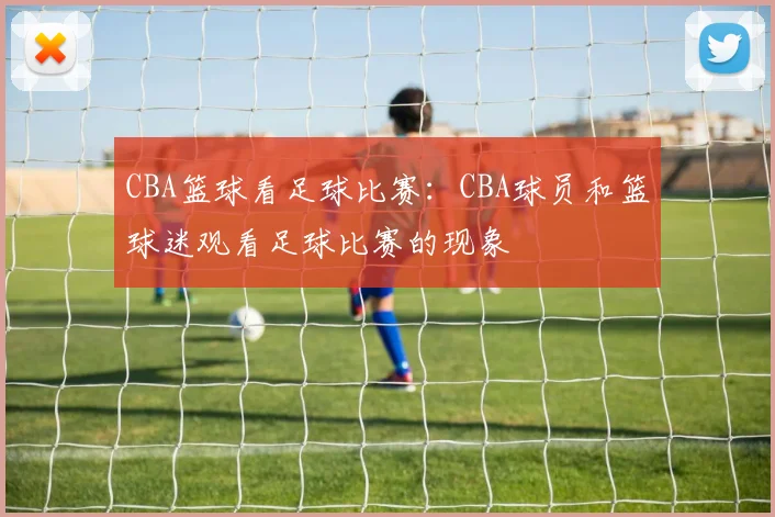 CBA篮球看足球比赛：CBA球员和篮球迷观看足球比赛的现象