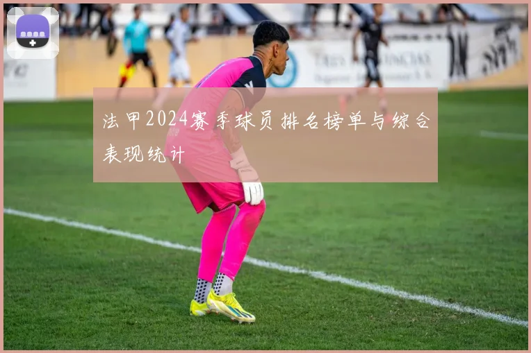 法甲2024赛季球员排名榜单与综合表现统计