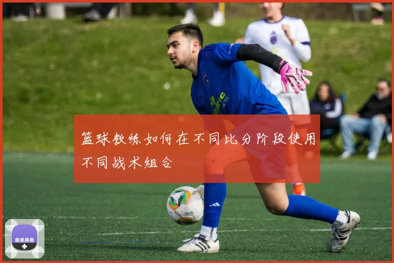 篮球教练如何在不同比分阶段使用不同战术组合