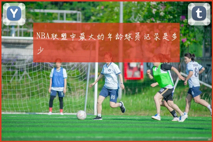 NBA联盟中最大的年龄球员记录是多少