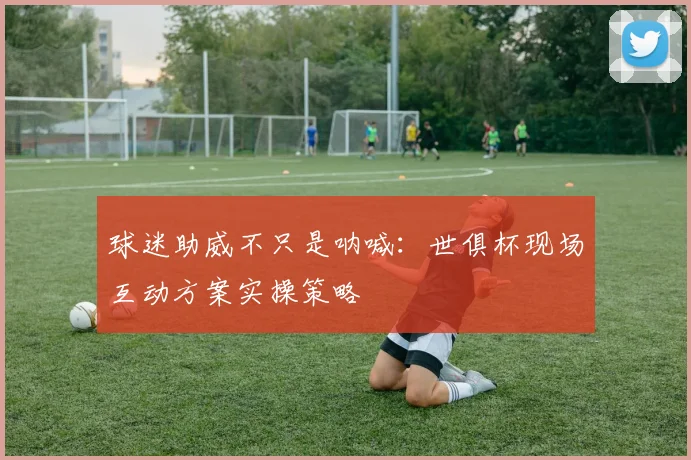 球迷助威不只是呐喊：世俱杯现场互动方案实操策略