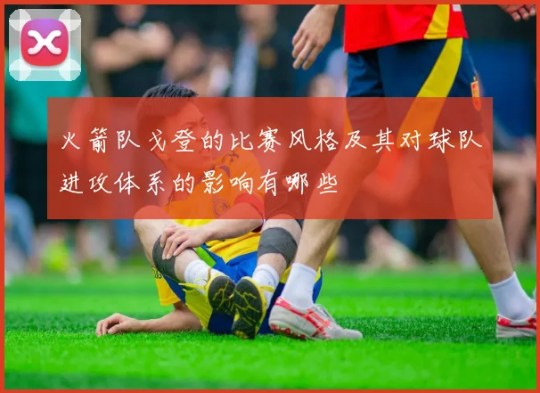 火箭队戈登的比赛风格及其对球队进攻体系的影响有哪些