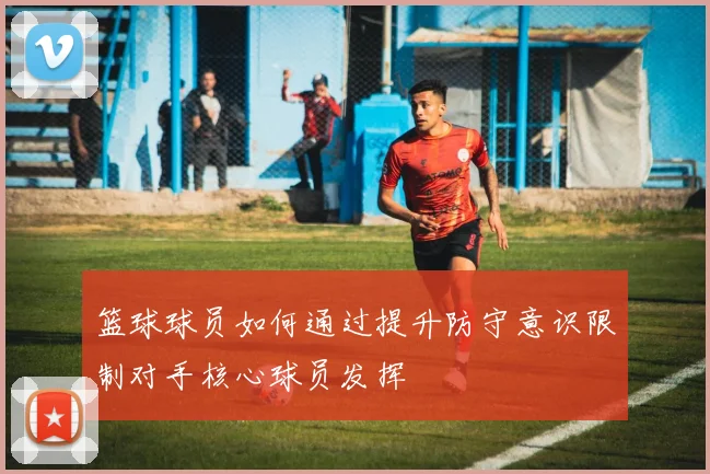 篮球球员如何通过提升防守意识限制对手核心球员发挥